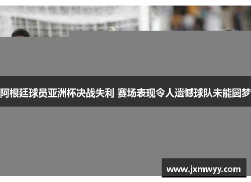 阿根廷球员亚洲杯决战失利 赛场表现令人遗憾球队未能圆梦