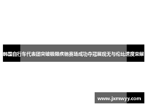 韩国自行车代表团突破极限疾驰赛场成功夺冠展现无与伦比速度荣耀